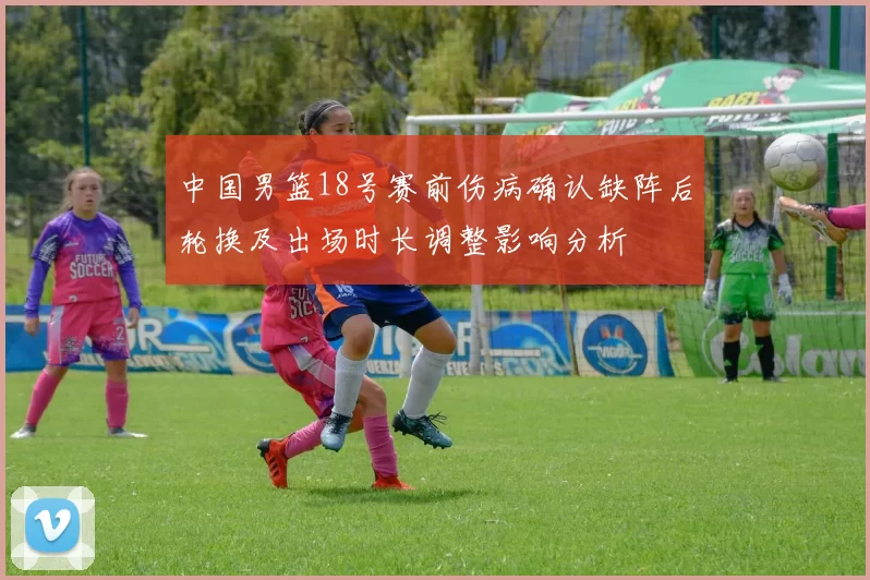 中国男篮18号赛前伤病确认缺阵后轮换及出场时长调整影响分析