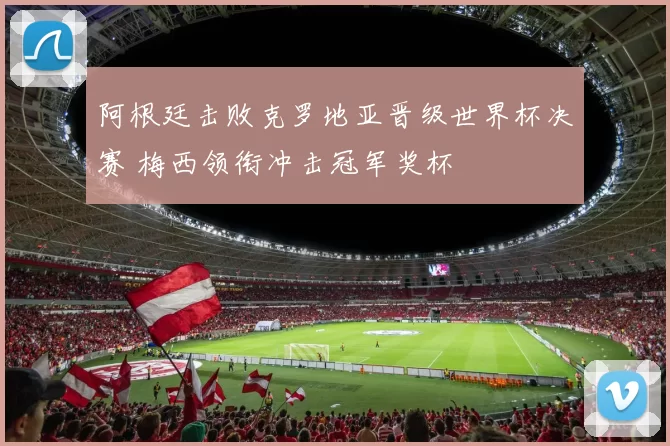 阿根廷击败克罗地亚晋级世界杯决赛 梅西领衔冲击冠军奖杯