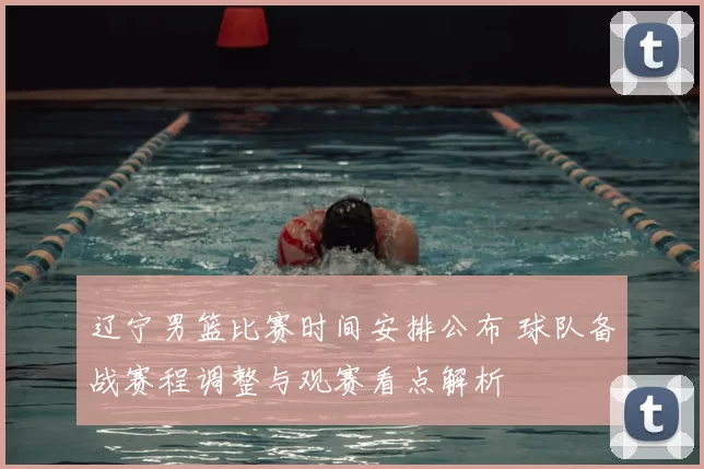 辽宁男篮比赛时间安排公布 球队备战赛程调整与观赛看点解析