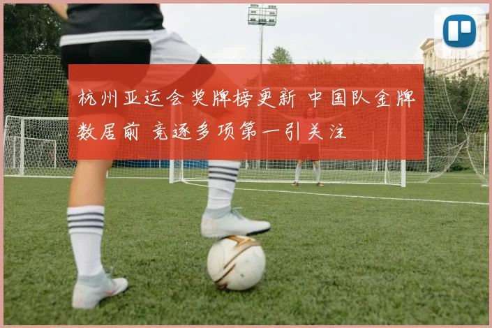杭州亚运会奖牌榜更新 中国队金牌数居前 竞逐多项第一引关注