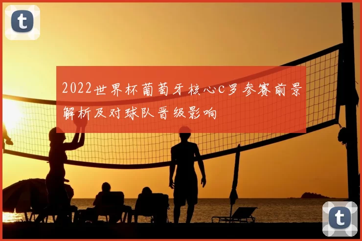 2022世界杯葡萄牙核心c罗参赛前景解析及对球队晋级影响