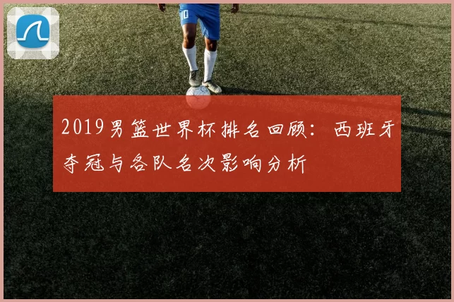 2019男篮世界杯排名回顾：西班牙夺冠与各队名次影响分析