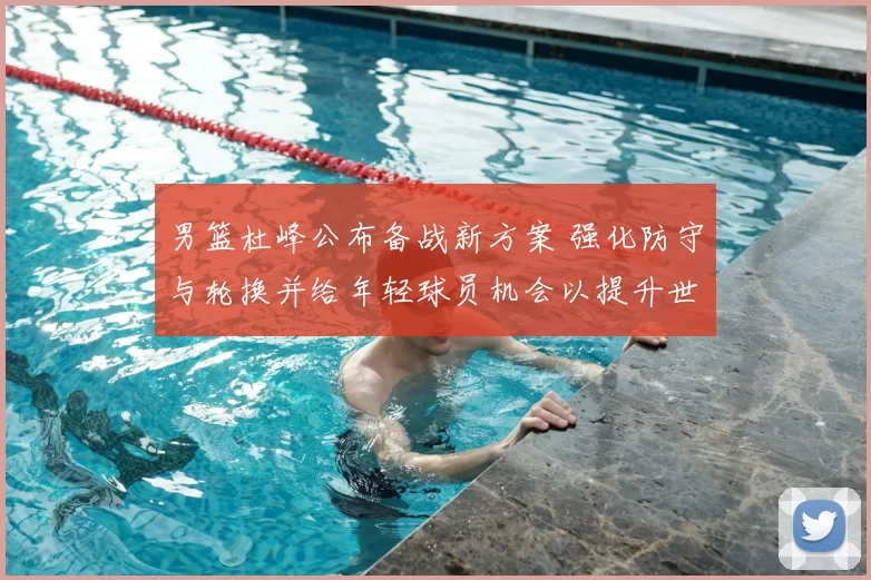 男篮杜峰公布备战新方案 强化防守与轮换并给年轻球员机会以提升世预赛竞争力