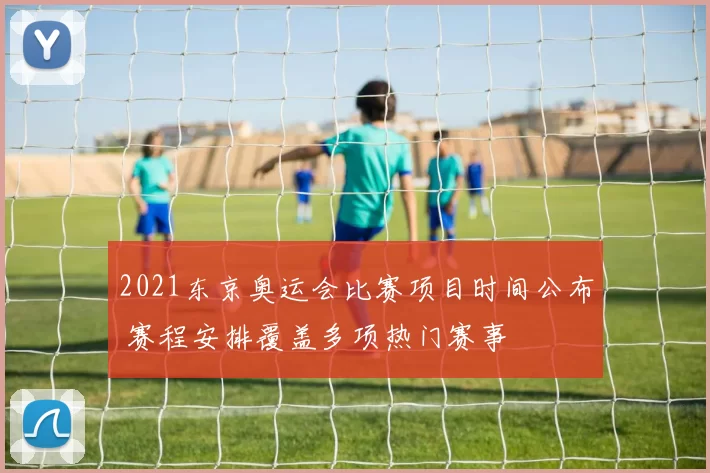 2021东京奥运会比赛项目时间公布 赛程安排覆盖多项热门赛事