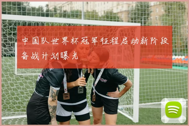中国队世界杯冠军征程启动新阶段备战计划曝光