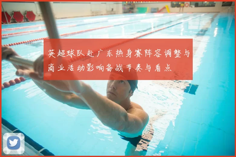 英超球队赴广东热身赛阵容调整与商业活动影响备战节奏与看点