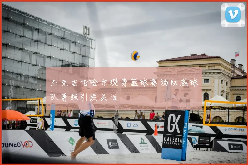 杰克吉伦哈尔现身篮球赛场助威球队晋级引发关注