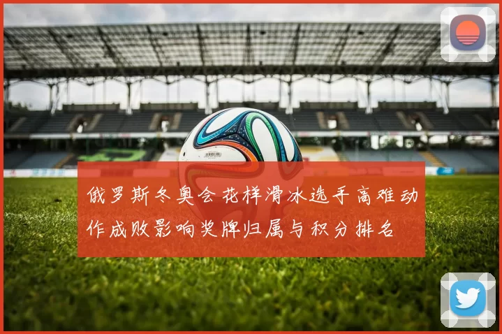 俄罗斯冬奥会花样滑冰选手高难动作成败影响奖牌归属与积分排名