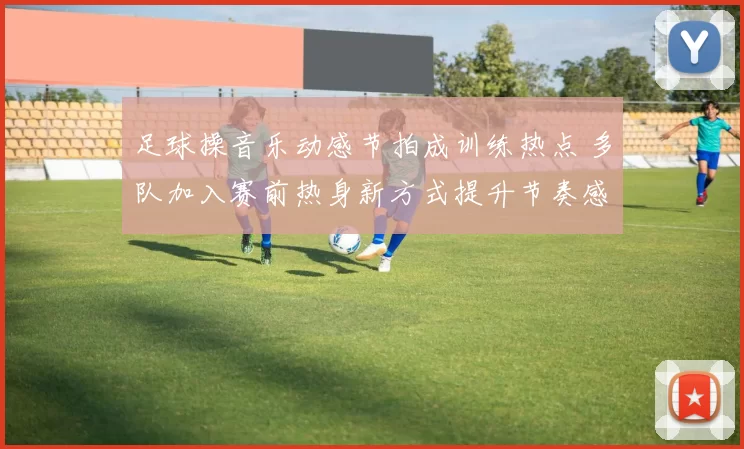 足球操音乐动感节拍成训练热点 多队加入赛前热身新方式提升节奏感
