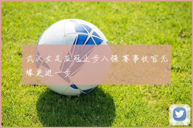 武汉女足亚冠止步八强 赛事收官无缘更进一步