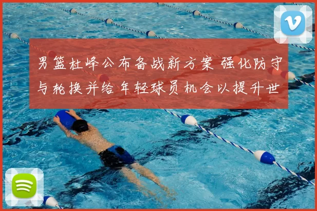 男篮杜峰公布备战新方案 强化防守与轮换并给年轻球员机会以提升世预赛竞争力