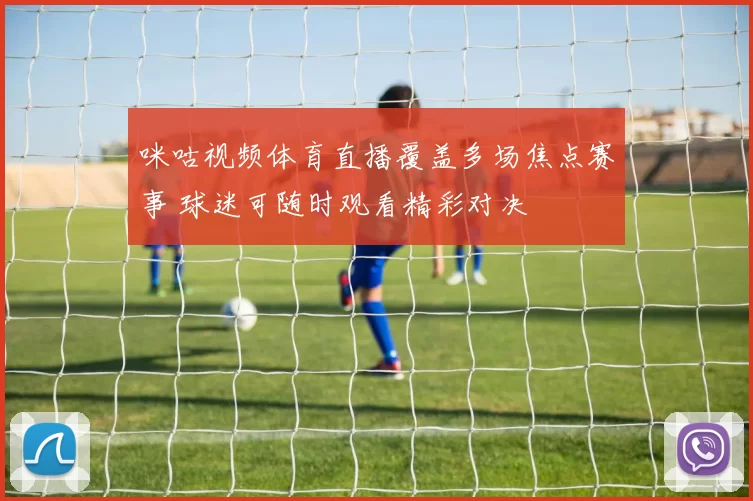 咪咕视频体育直播覆盖多场焦点赛事 球迷可随时观看精彩对决