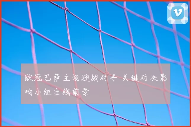 欧冠巴萨主场迎战对手 关键对决影响小组出线前景