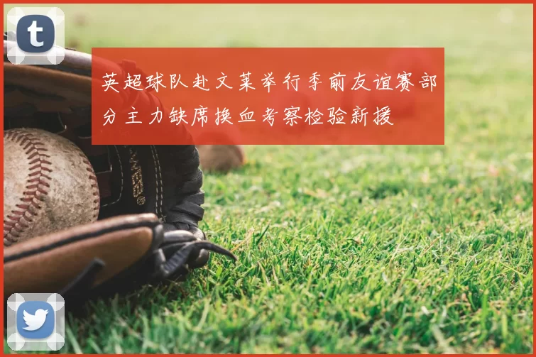 英超球队赴文莱举行季前友谊赛部分主力缺席换血考察检验新援