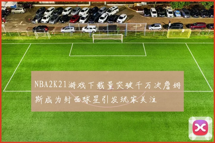 NBA2K21游戏下载量突破千万次詹姆斯成为封面球星引发玩家关注