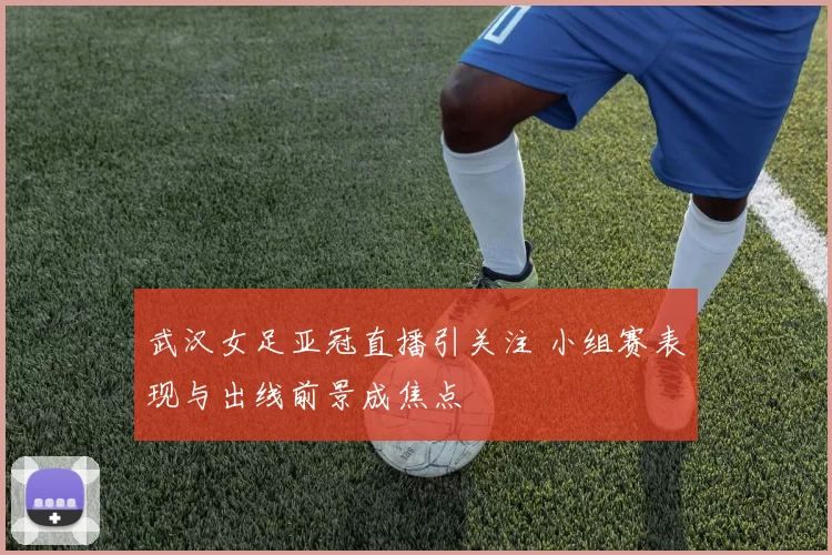 武汉女足亚冠直播引关注 小组赛表现与出线前景成焦点
