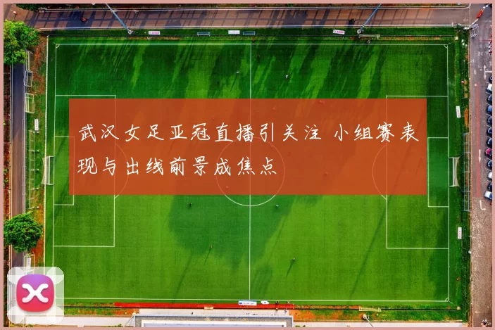 武汉女足亚冠直播引关注 小组赛表现与出线前景成焦点
