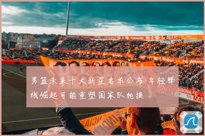 男篮未来十大新星名单公布 年轻锋线崛起可能重塑国家队轮换