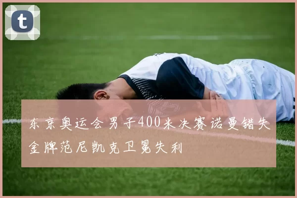 东京奥运会男子400米决赛诺曼错失金牌范尼凯克卫冕失利