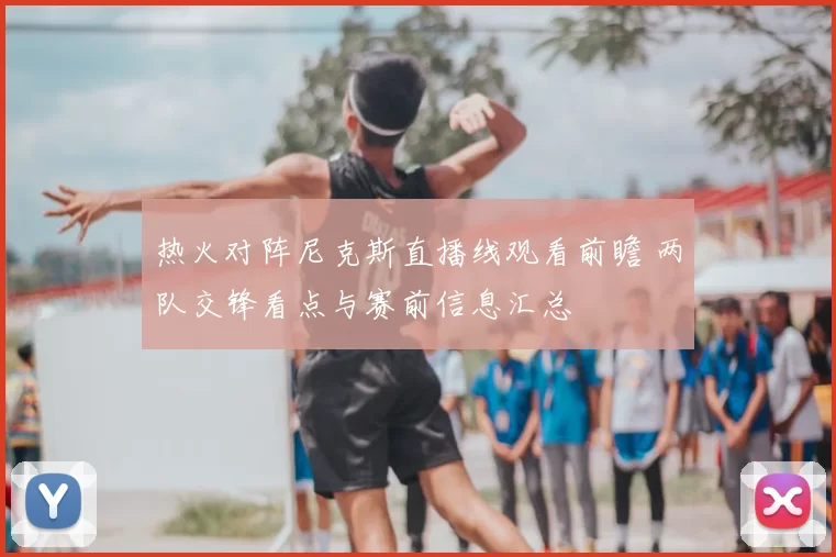 热火对阵尼克斯直播线观看前瞻 两队交锋看点与赛前信息汇总