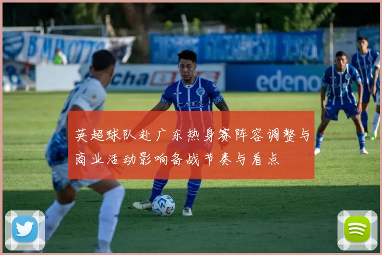 英超球队赴广东热身赛阵容调整与商业活动影响备战节奏与看点