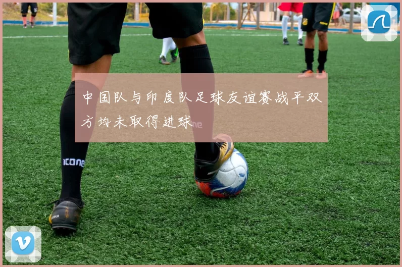 中国队与印度队足球友谊赛战平双方均未取得进球