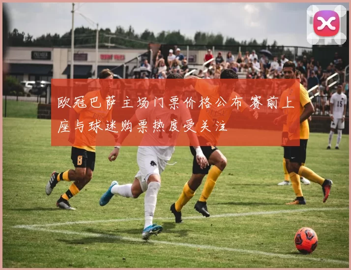 欧冠巴萨主场门票价格公布 赛前上座与球迷购票热度受关注