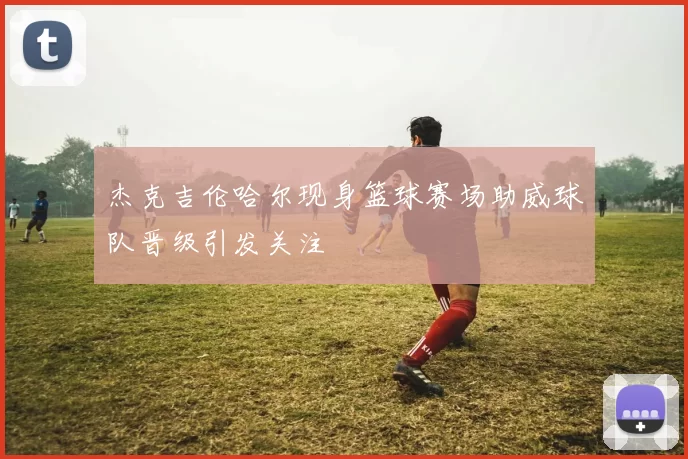 杰克吉伦哈尔现身篮球赛场助威球队晋级引发关注