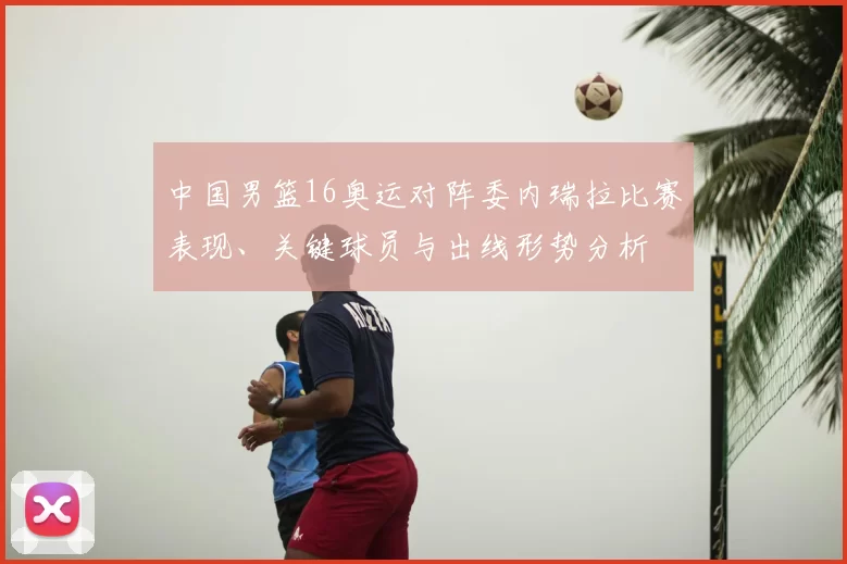 中国男篮16奥运对阵委内瑞拉比赛表现、关键球员与出线形势分析