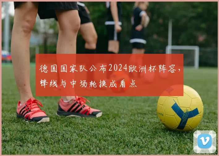 德国国家队公布2024欧洲杯阵容，锋线与中场轮换成看点