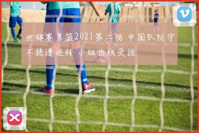 世锦赛男篮2021第二场 中国队防守不稳遭逆转 小组出线受挫