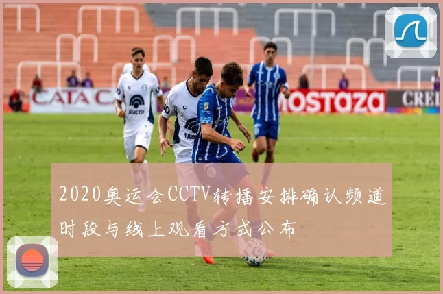 2020奥运会CCTV转播安排确认频道时段与线上观看方式公布