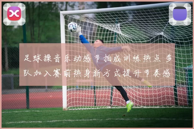 足球操音乐动感节拍成训练热点 多队加入赛前热身新方式提升节奏感