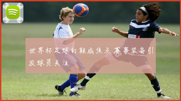 世界杯足球钉鞋成焦点 赛事装备引发球员关注
