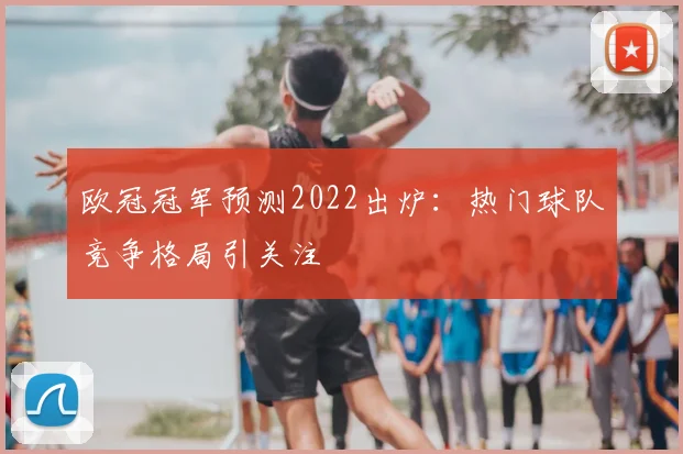 欧冠冠军预测2022出炉:热门球队竞争格局引关注
